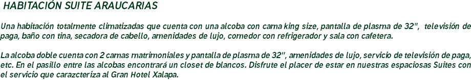 &nbsp;HABITACIÓN SUITE ARAUCARIAS Una habitación totalmente climatizadas que cuenta con una alcoba con cama king size, pantalla de plasma de 32", televisión de paga, baño con tina, secadora de cabello, amenidades de lujo, comedor con refrigerador y sala con cafetera. La alcoba doble cuenta con 2 camas matrimoniales y pantalla de plasma de 32”, amenidades de lujo, servicio de televisión de paga, etc. En el pasillo entre las alcobas encontrará un closet de blancos. Disfrute el placer de estar en nuestras espaciosas Suites con el servicio que carazcteriza al Gran Hotel Xalapa.