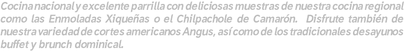 Cocina nacional y excelente parrilla con deliciosas muestras de nuestra cocina regional como las Enmoladas Xiqueñas o el Chilpachole de Camarón. Disfrute también de nuestra variedad de cortes americanos Angus, así como de los tradicionales desayunos buffet y brunch dominical.