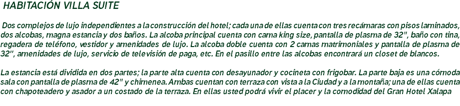&nbsp;HABITACIÓN VILLA SUITE Dos complejos de lujo independientes a la construcción del hotel; cada una de ellas cuenta con tres recámaras con pisos laminados, dos alcobas, magna estancia y dos baños. La alcoba principal cuenta con cama king size, pantalla de plasma de 32", baño con tina, regadera de teléfono, vestidor y amenidades de lujo. La alcoba doble cuenta con 2 camas matrimoniales y pantalla de plasma de 32”, amenidades de lujo, servicio de televisión de paga, etc. En el pasillo entre las alcobas encontrará un closet de blancos. La estancia está dividida en dos partes; la parte alta cuenta con desayunador y cocineta con frigobar. La parte baja es una cómoda sala con pantalla de plasma de 42" y chimenea. Ambas cuentan con terraza con vista a la Ciudad y a la montaña; una de ellas cuenta con chapoteadero y asador a un costado de la terraza. En ellas usted podrá vivir el placer y la comodidad del Gran Hotel Xalapa
