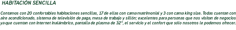 &nbsp;HABITACIÓN SENCILLA Contamos con 20 confortables habitaciones sencillas, 17 de ellas con cama matrimonial y 3 con cama king size. Todas cuentan con aire acondicionado, sistema de televisión de paga, mesa de trabajo y sillón; excelentes para personas que nos visitan de negocios ya que cuentan con internet inalámbrico, pantalla de plasma de 32", el servicio y el confort que sólo nosotros le podemos ofrecer.